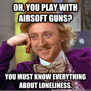 Oh, you play with airsoft guns? You must know everything about loneliness.  Creepy Wonka