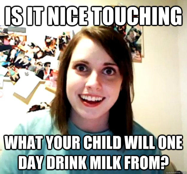 Is it nice touching what your child will one day drink milk from?  Overly Attached Girlfriend