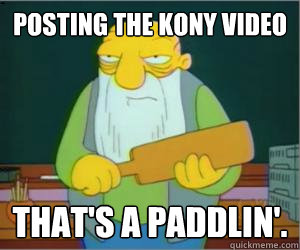 posting the kony video That's a paddlin'.  Paddlin Jasper