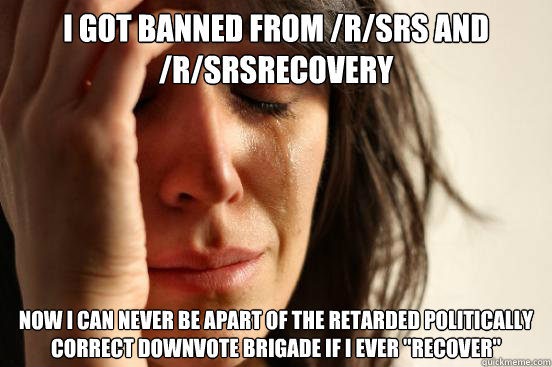I got banned from /r/SRS and /r/SRSrecovery
 Now I can never be apart of the retarded politically correct downvote brigade if I ever 