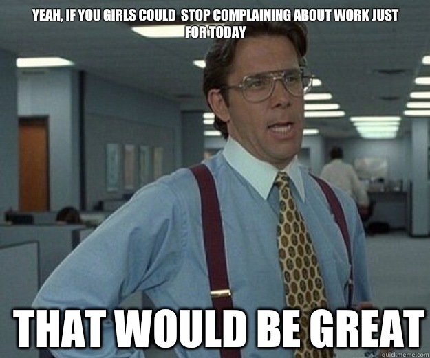 Yeah, if you girls could  stop complaining about work just for today 

 THAT WOULD BE GREAT  that would be great