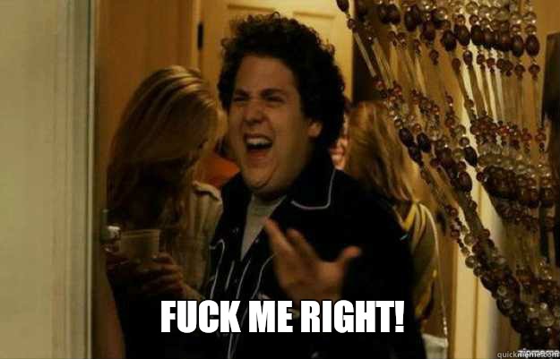 FUCK ME RIGHT!  fuck me right