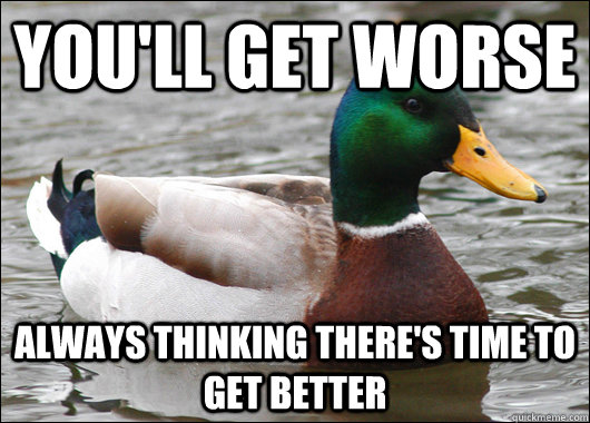 You'll get worse ALWAYS THINKING THERE'S TIME TO GET BETTER  Actual Advice Mallard