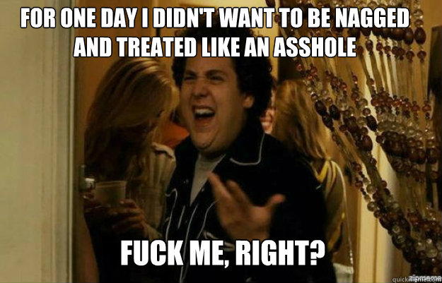 For one day I didn't want to be nagged and treated like an asshole FUCK ME, RIGHT?  fuck me right