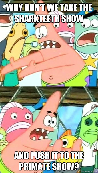 Why don't we take the sharkteeth show and push it to the primate show?  Push it somewhere else Patrick