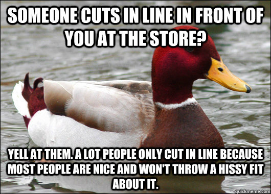 Someone cuts in line in front of you at the store? Yell at them. A lot people only cut in line because most people are nice and won't throw a hissy fit about it. - Someone cuts in line in front of you at the store? Yell at them. A lot people only cut in line because most people are nice and won't throw a hissy fit about it.  Malicious Advice Mallard