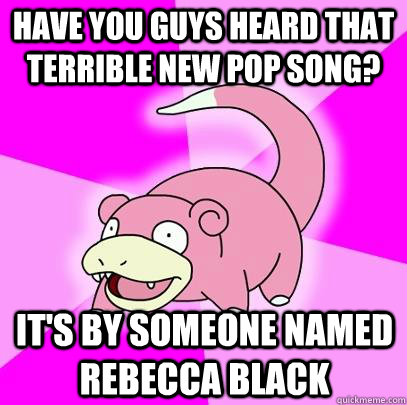 Have You guys heard that terrible new pop song? it's by someone named rebecca black  Slowpoke