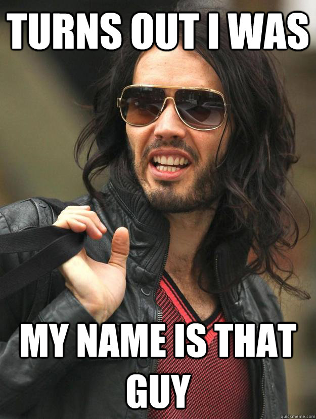 Turns out I was My name is That guy  My whole life I thought I was better than everyone else