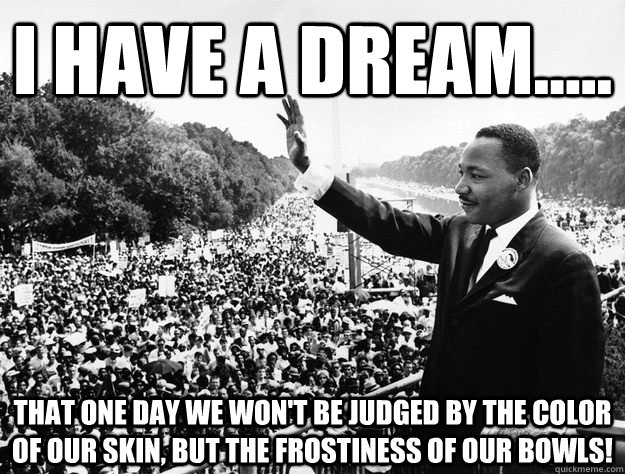 I have a dream..... That one day we won't be judged by the color of our skin, but the frostiness of our bowls! - I have a dream..... That one day we won't be judged by the color of our skin, but the frostiness of our bowls!  Misc