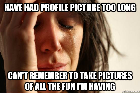 have had profile picture too long Can't remember to take pictures of all the fun i'm having  First World Problems