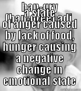 HAN-GRY (HAN-GREE) ADJ. A STATE OF ANGER CAUSED BY LACK OF FOOD, HUNGER CAUSING A NEGATIVE CHANGE IN EMOTIONAL STATE Misc