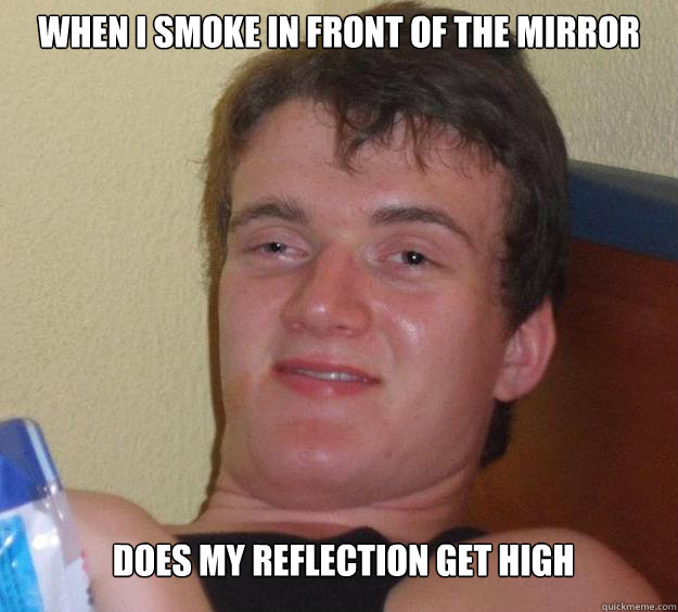 When i smoke in front of the mirror  does my reflection get high  10 Guy