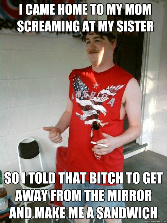 I came home to my mom screaming at my sister So i told that bitch to get away from the mirror and make me a sandwich  Redneck Randal