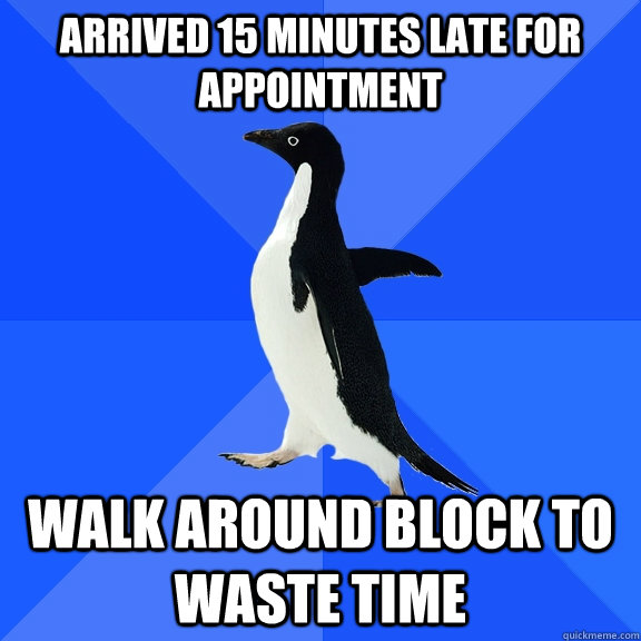 Arrived 15 minutes late for appointment Walk around block to waste time  Socially Awkward Penguin