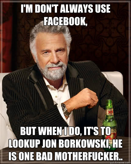 I'm don't always use Facebook, but when i do, it's to lookup Jon Borkowski, he is one bad Motherfucker..  Dos Equis man