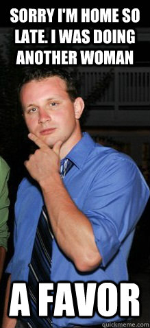 Sorry I'm home so late. I was doing another woman a favor  