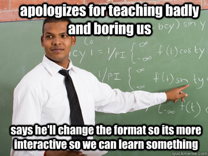 apologizes for teaching badly and boring us says he'll change the format so its more interactive so we can learn something  Good Guy Teacher