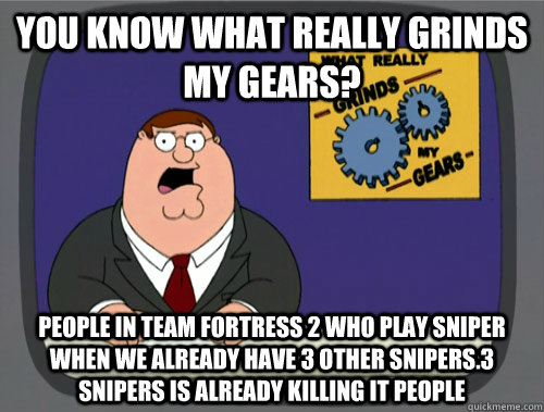 you know what really grinds my gears? People in team fortress 2 who play sniper when we already have 3 other snipers.3 snipers is already killing it people   You know what really grinds my gears