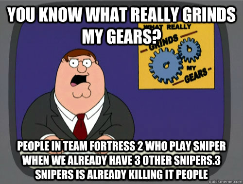 you know what really grinds my gears? People in team fortress 2 who play sniper when we already have 3 other snipers.3 snipers is already killing it people  - you know what really grinds my gears? People in team fortress 2 who play sniper when we already have 3 other snipers.3 snipers is already killing it people   You know what really grinds my gears