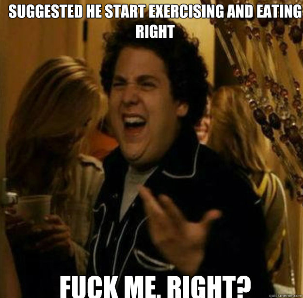 suggested He start exercising and eating right FUCK ME, RIGHT?  