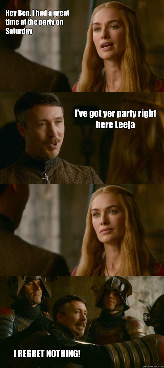 Hey Ben, I had a great time at the party on Saturday I've got yer party right here Leeja I REGRET NOTHING!   