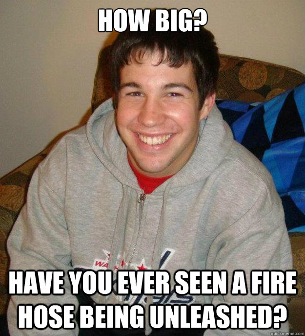 How big?
 Have you ever seen a fire hose being unleashed?  