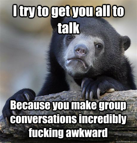 I try to get you all to talk Because you make group conversations incredibly fucking awkward  Confession Bear