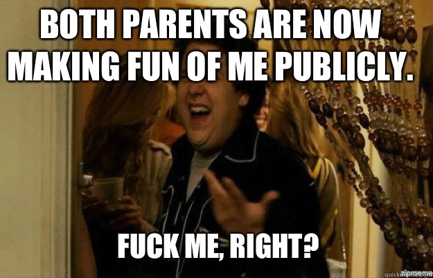 Both parents are now making fun of me publicly. FUCK ME, RIGHT?  fuck me right