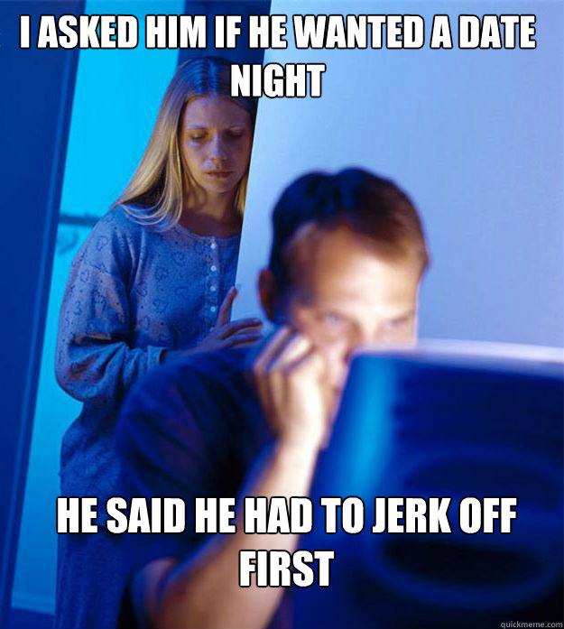 i asked him if he wanted a date night he said he had to jerk off first  Redditors Wife