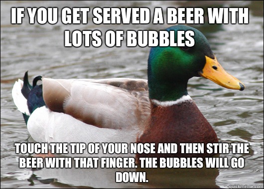 If you get served a beer with lots of bubbles Touch the tip of your nose and then stir the beer with that finger. The bubbles will go down.   Actual Advice Mallard