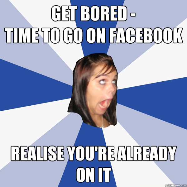 get bored -
time to go on facebook realise you're already 
on it  Annoying Facebook Girl