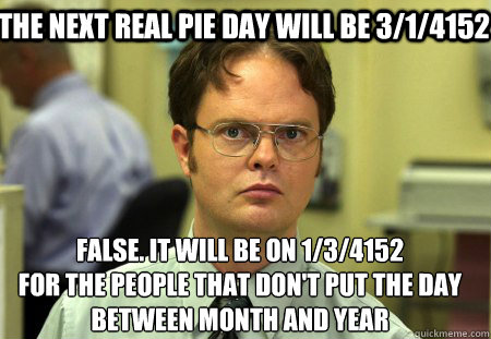 The next real pie day will be 3/1/4152 False. It will be on 1/3/4152
for the people that don't put the day between month and year  Schrute