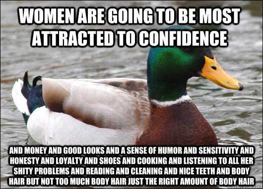women are going to be most attracted to confidence  and money and good looks and a sense of humor and sensitivity and honesty and loyalty and shoes and cooking and listening to all her shity problems and reading and cleaning and nice teeth and body hair b  Actual Advice Mallard