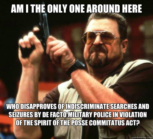 Am i the only one around here Who disapproves of indiscriminate searches and seizures by de facto military police in violation of the spirit of the Posse Commitatus Act?   Am I The Only One Around Here