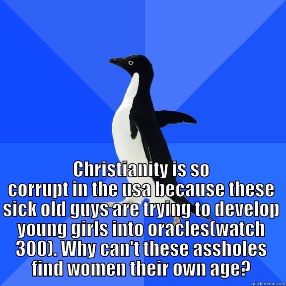  CHRISTIANITY IS SO CORRUPT IN THE USA BECAUSE THESE SICK OLD GUYS ARE TRYING TO DEVELOP YOUNG GIRLS INTO ORACLES(WATCH 300). WHY CAN'T THESE ASSHOLES FIND WOMEN THEIR OWN AGE? Socially Awkward Penguin