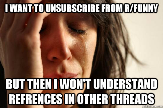i want to unsubscribe from r/funny but then i won't understand refrences in other threads  First World Problems