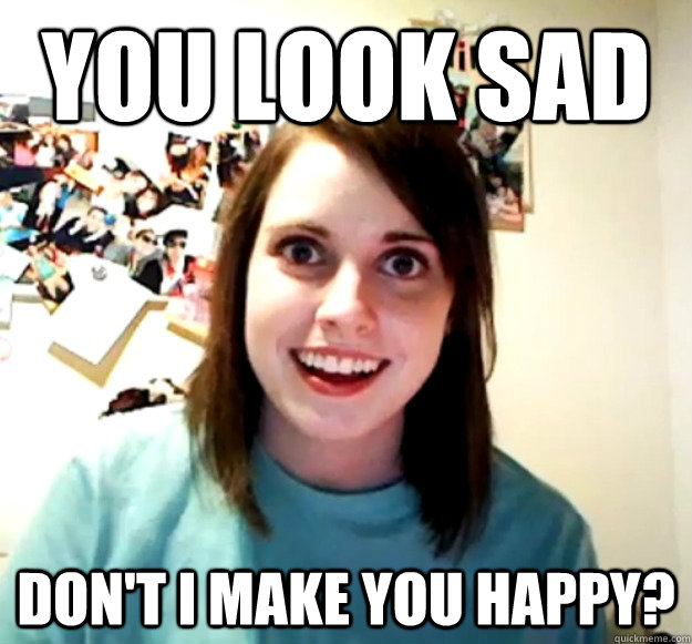 you look sad don't I make you happy?  Overly Attached Girlfriend