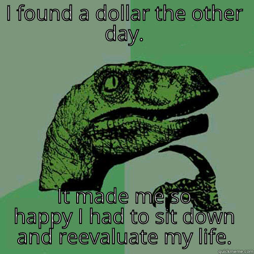 I FOUND A DOLLAR THE OTHER DAY. IT MADE ME SO HAPPY I HAD TO SIT DOWN AND REEVALUATE MY LIFE. Philosoraptor