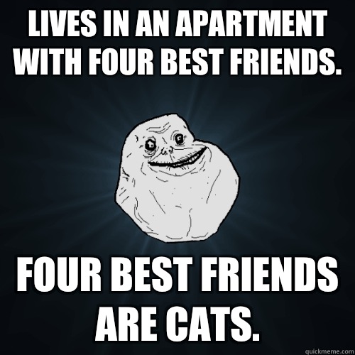 Lives in an apartment with four best friends. Four best friends are cats.  Forever Alone