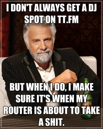 I don't always get a DJ spot on tt.fm But when I do, I make sure it's when my router is about to take a shit.  The Most Interesting Man In The World