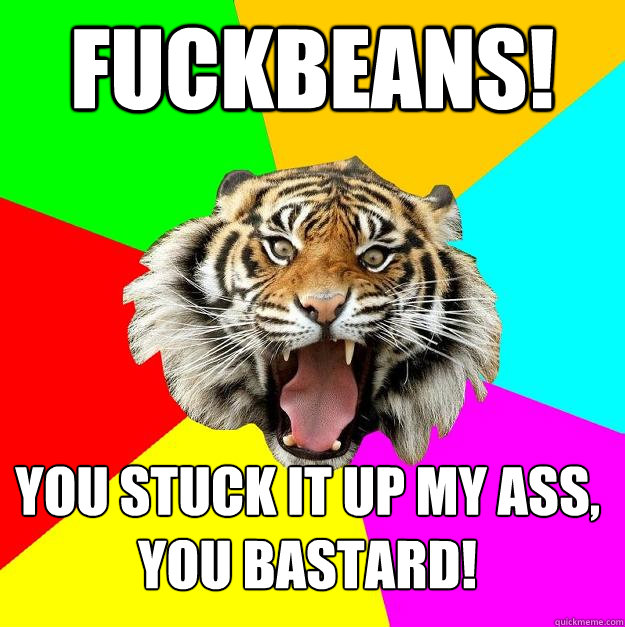 fuckbeans! You stuck it up my ass, you bastard!  Time of the Month Tiger