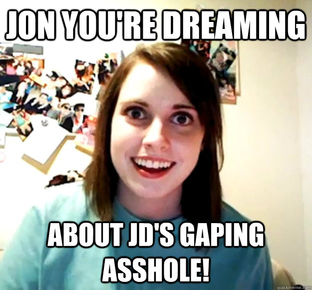 Jon Youre Dreaming About Jds Gaping Asshole Overly Attached Girlfriend Quickmeme
