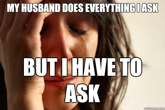 My husband does everything I ask But I have to ask  First World Problems