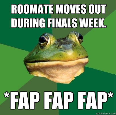 Roomate moves out during finals week. *Fap fap fap*  Foul Bachelor Frog