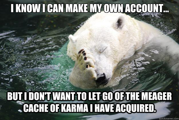 I know I can make my own account... But I don't want to let go of the meager cache of karma I have acquired.   Embarrassed Polar Bear