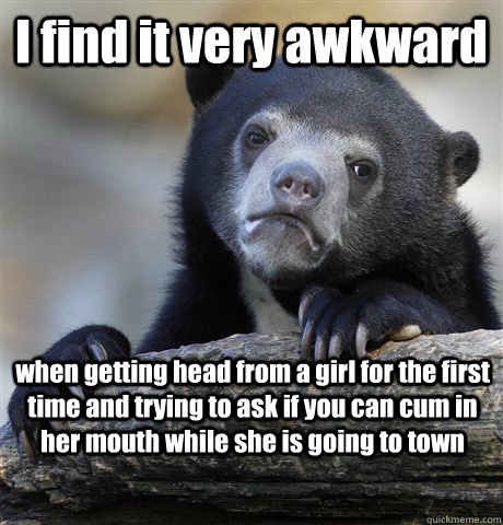 I find it very awkward  when getting head from a girl for the first time and trying to ask if you can cum in her mouth while she is going to town  Confession Bear