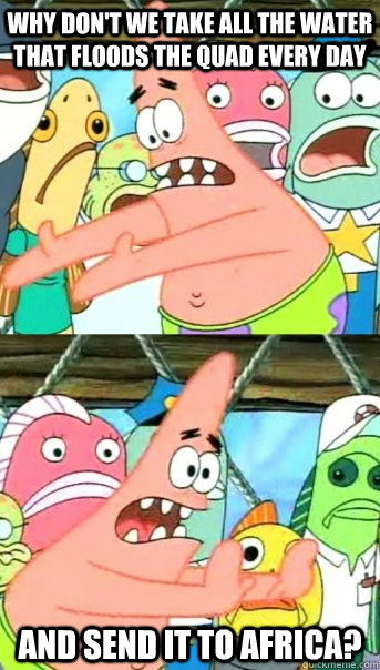 Why don't we take all the water that floods the quad every day and send it to africa?  Push it somewhere else Patrick