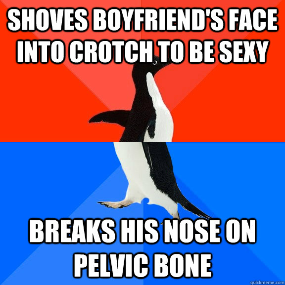 Shoves boyfriend's face into crotch to be sexy breaks his nose on pelvic bone  Socially Awesome Awkward Penguin