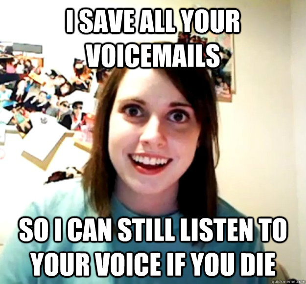 I save all your voicemails so i can still listen to your voice if you die  Overly Attached Girlfriend