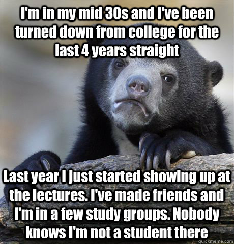 I'm in my mid 30s and I've been turned down from college for the last 4 years straight Last year I just started showing up at the lectures. I've made friends and I'm in a few study groups. Nobody knows I'm not a student there - I'm in my mid 30s and I've been turned down from college for the last 4 years straight Last year I just started showing up at the lectures. I've made friends and I'm in a few study groups. Nobody knows I'm not a student there  Confession Bear